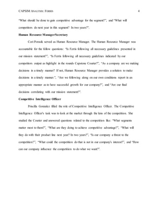 CAPSIM ANALYSIS: FERRIS 4
“What should be done to gain competitive advantage for the segment?”, and “What will
competitors do next year in this segment? In two years?”.
Human Resource Manager/Secretary
Cori Porasik served as Human Resource Manager. The Human Resource Manager was
accountable for the follow questions: “Is Ferris following all necessary guidelines presented in
our mission statement?”, “Is Ferris following all necessary guidelines indicated by our
competitors output as highlight in the rounds Capstone Courier?”, “As a company are we making
decisions in a timely manner? If not, Human Resource Manager provides a solution to make
decisions in a timely manner.”, “Are we following along on our own conditions report in an
appropriate manner as to have successful growth for our company?”, and “Are our final
decisions correlating with our mission statement?”.
Competitive Intelligence Officer
Priscilla Gonzalez filled the role of Competitive Intelligence Officer. The Competitive
Intelligence Officer's task was to look at the market through the lens of the competition. She
studied the Courier and answered questions related to the competition like: “What segments
matter most to them?”, “What are they doing to achieve competitive advantage?”, “What will
they do with their product line next year? In two years?”, “Is our company a threat to the
competition?”, “What could the competition do that is not in our company's interest?”, and “How
can our company influence the competition to do what we want?”.
 
