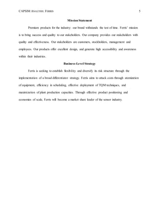 CAPSIM ANALYSIS: FERRIS 5
Mission Statement
Premium products for the industry: our brand withstands the test of time. Ferris’ mission
is to bring success and quality to our stakeholders. Our company provides our stakeholders with
quality and effectiveness. Our stakeholders are customers, stockholders, management and
employees. Our products offer excellent design, and generate high accessibility and awareness
within their industries.
Business-Level Strategy
Ferris is seeking to establish flexibility and diversify its risk structure through the
implementation of a broad differentiator strategy. Ferris aims to attack costs through atomization
of equipment, efficiency in scheduling, effective deployment of TQM techniques, and
maximization of plant production capacities. Through effective product positioning and
economies of scale, Ferris will become a market share leader of the sensor industry.
 