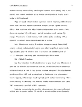 CAPSIM ANALYSIS: FERRIS 9
maximize exposure and accessibility, which supplied consistent access to nearly 100% of each
customer base. It utilized an effective pricing strategy that always reduced the price of each
product by $0.50 each round.
Digby new exactly where to position its products, where to price them, and how to lower
variable costs. Their most important achievement, however, was their superior forecasting
abilities. While most teams varied wildly in their overall percentage of sold inventory, Digby
always sold more than 93% of all inventory and only stocked out overall one time. They
averaged 96% sale of all on-hand inventory, which is almost perfect considering 100% is
equivalent to a stock out, which represents money left on the table.
Digby did everything correctly. It maximized exposure to customer bases, offered
correctly positioned products, attacked variable costs, and drove significant returns to scale.
Digby ended the game with ridiculous levels of net revenue, with cumulative profits of
317,220,334 by game’s end: nearly twice that of second-place finisher Ferris.
Erie – Niche Differentiator
Erie chose to transition from broad differentiator at game start, to niche differentiator at
game end. Erie abandoned the size market in round five, and then abandoned the performance
and high-end markets in round six. Erie appeared to struggle with product size and performance
repositioning efforts, which could have contributed to abandonment of the aforementioned
markets. Typically, niche strategies should target high-growth markets to achieve large relative
returns and a lofty ROI. Curiously, Erie abandoned the three markets that best fit these criteria.
Erie’s strategy can be categorized as highly conservative.
In electing to abandon the risks associated with new product development and product
revisions native to premium markets, Erie was able to generate consistent returns by steadily
 