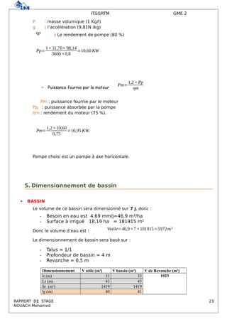 ITSGRTM GME 2
Р : masse volumique (1 Kg/l)
g : l’accélération (9,81N /kg)
ηp : Le rendement de pompe (80 %)
Pp=
1×31,70×98,14
3600×0,8
=10,60 KW
 Puissance fournie par le moteur
Pm=
1,2×Pp
ηm
Pm : puissance fournie par le moteur
Pp : puissance absorbée par la pompe
ηm : rendement du moteur (75 %).
Pm=
1,2×10,60
0,75
=16,95 KW
Pompe choisi est un pompe à axe horizontale.
5. Dimensionnement de bassin
 BASSIN
Le volume de ce bassin sera dimensionné sur 7 j, donc :
- Besoin en eau est 4,69 mm/j=46,9 m³/ha
- Surface à irrigué 18,19 ha = 181915 m²
Donc le volume d’eau est : Vutile=46,9×7×181915=5972m³
Le dimensionnement de bassin sera basé sur :
- Talus = 1/1
- Profondeur de bassin = 4 m
- Revanche = 0,5 m
Dimensionnement V utile (m³) V bassin (m³) V de Revanche (m³)
lr (m) 33 33 1023
Lr (m) 43 43
Sr (m²) 1419 1419
lg (m) 40 41
RAPPORT DE STAGE 23
NOUACH Mohamed
 