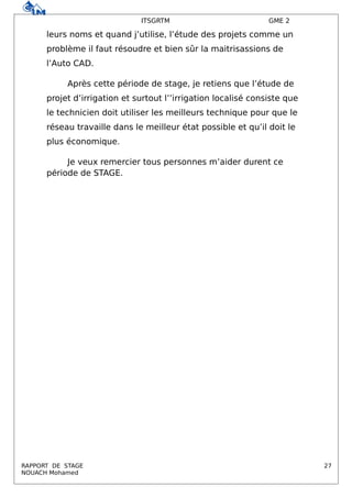 ITSGRTM GME 2
leurs noms et quand j’utilise, l’étude des projets comme un
problème il faut résoudre et bien sûr la maitrisassions de
l’Auto CAD.
Après cette période de stage, je retiens que l’étude de
projet d’irrigation et surtout l’’irrigation localisé consiste que
le technicien doit utiliser les meilleurs technique pour que le
réseau travaille dans le meilleur état possible et qu’il doit le
plus économique.
Je veux remercier tous personnes m’aider durent ce
période de STAGE.
RAPPORT DE STAGE 27
NOUACH Mohamed
 