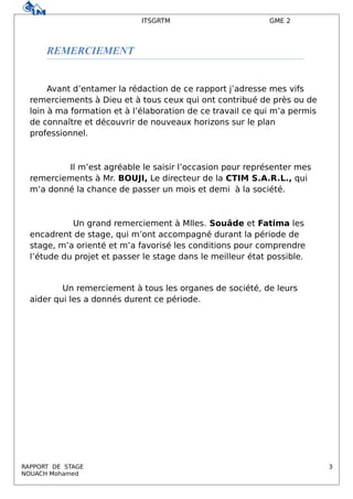 ITSGRTM GME 2
REMERCIEMENT
Avant d’entamer la rédaction de ce rapport j’adresse mes vifs
remerciements à Dieu et à tous ceux qui ont contribué de près ou de
loin à ma formation et à l’élaboration de ce travail ce qui m’a permis
de connaître et découvrir de nouveaux horizons sur le plan
professionnel.
Il m’est agréable le saisir l’occasion pour représenter mes
remerciements à Mr. BOUJI, Le directeur de la CTIM S.A.R.L., qui
m’a donné la chance de passer un mois et demi à la société.
Un grand remerciement à Mlles. Souâde et Fatima les
encadrent de stage, qui m’ont accompagné durant la période de
stage, m’a orienté et m’a favorisé les conditions pour comprendre
l’étude du projet et passer le stage dans le meilleur état possible.
Un remerciement à tous les organes de société, de leurs
aider qui les a donnés durent ce période.
RAPPORT DE STAGE 3
NOUACH Mohamed
 