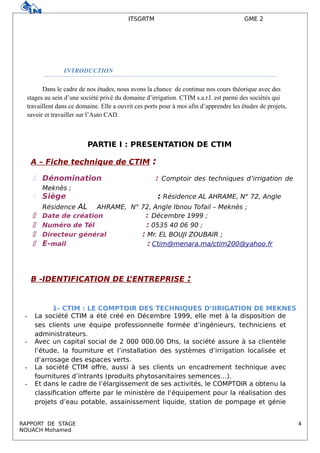 ITSGRTM GME 2
INTRODUCTION
Dans le cadre de nos études, nous avons la chance de continue nos cours théorique avec des
stages au sein d’une société privé du domaine d’irrigation. CTIM s.a.r.l. est parmi des sociétés qui
travaillent dans ce domaine. Elle a ouvrit ces ports pour à moi afin d’apprendre les études de projets,
savoir et travailler sur l’Auto CAD.
PARTIE I : PRESENTATION DE CTIM
A – Fiche technique de CTIM :
 Dénomination : Comptoir des techniques d’irrigation de
Meknès ;
 Siège : Résidence AL AHRAME, N° 72, Angle
Résidence AL AHRAME, N° 72, Angle Ibnou Tofail – Meknès ;
 Date de création : Décembre 1999 ;
 Numéro de Tél : 0535 40 06 90 ;
 Directeur général : Mr. EL BOUJI ZOUBAIR ;
 E-mail : Ctim@menara.ma/ctim200@yahoo.fr
B -IDENTIFICATION DE L’ENTREPRISE :
1- CTIM : LE COMPTOIR DES TECHNIQUES D’IIRIGATION DE MEKNES
- La société CTIM a été créé en Décembre 1999, elle met à la disposition de
ses clients une équipe professionnelle formée d’ingénieurs, techniciens et
administrateurs.
- Avec un capital social de 2 000 000.00 Dhs, la société assure à sa clientèle
l’étude, la fourniture et l’installation des systèmes d’irrigation localisée et
d’arrosage des espaces verts.
- La société CTIM offre, aussi à ses clients un encadrement technique avec
fournitures d’intrants (produits phytosanitaires semences…).
- Et dans le cadre de l’élargissement de ses activités, le COMPTOIR a obtenu la
classification offerte par le ministère de l’équipement pour la réalisation des
projets d’eau potable, assainissement liquide, station de pompage et génie
RAPPORT DE STAGE 4
NOUACH Mohamed
 