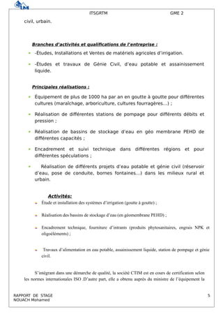 ITSGRTM GME 2
civil, urbain.
Branches d’activités et qualifications de l’entreprise :
 -Études, Installations et Ventes de matériels agricoles d’irrigation.
 -Études et travaux de Génie Civil, d’eau potable et assainissement
liquide.
Principales réalisations :
 Équipement de plus de 1000 ha par an en goutte à goutte pour différentes
cultures (maraîchage, arboriculture, cultures fourragères…) ;
 Réalisation de différentes stations de pompage pour différents débits et
pression ;
 Réalisation de bassins de stockage d’eau en géo membrane PEHD de
différentes capacités ;
 Encadrement et suivi technique dans différentes régions et pour
différentes spéculations ;
 Réalisation de différents projets d’eau potable et génie civil (réservoir
d’eau, pose de conduite, bornes fontaines…) dans les milieux rural et
urbain.
Activités:
Étude et installation des systèmes d’irrigation (goutte à goutte) ;
Réalisation des bassins de stockage d’eau (en géomembrane PEHD) ;
Encadrement technique, fourniture d’intrants (produits phytosanitaires, engrais NPK et
oligoéléments) ;
Travaux d’alimentation en eau potable, assainissement liquide, station de pompage et génie
civil.
S’intégrant dans une démarche de qualité, la société CTIM est en cours de certification selon
les normes internationales ISO .D’autre part, elle a obtenu auprès du ministre de l’équipement la
RAPPORT DE STAGE 5
NOUACH Mohamed
 