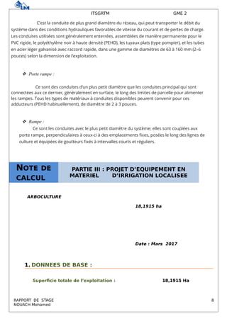 ITSGRTM GME 2
C’est la conduite de plus grand diamètre du réseau, qui peut transporter le débit du
système dans des conditions hydrauliques favorables de vitesse du courant et de pertes de charge.
Les conduites utilisées sont généralement enterrées, assemblées de manière permanente pour le
PVC rigide, le polyéthylène noir à haute densité (PEHD), les tuyaux plats (type pompier), et les tubes
en acier léger galvanisé avec raccord rapide, dans une gamme de diamètres de 63 à 160 mm (2–6
pouces) selon la dimension de l’exploitation.
 Porte rampe :
Ce sont des conduites d’un plus petit diamètre que les conduites principal qui sont
connectées aux ce dernier, généralement en surface, le long des limites de parcelle pour alimenter
les rampes. Tous les types de matériaux à conduites disponibles peuvent convenir pour ces
adducteurs (PEHD habituellement), de diamètre de 2 à 3 pouces.
 Rampe :
Ce sont les conduites avec le plus petit diamètre du système; elles sont couplées aux
porte rampe, perpendiculaires à ceux-ci à des emplacements fixes, posées le long des lignes de
culture et équipées de goutteurs fixés à intervalles courts et réguliers.
ARBOCULTURE
18,1915 ha
Date : Mars 2017
1. DONNEES DE BASE :
Superficie totale de l’exploitation : 18,1915 Ha
RAPPORT DE STAGE 8
NOUACH Mohamed
NOTE DE
CALCUL
PARTIE III : PROJET D’EQUIPEMENT EN
MATERIEL D’IRRIGATION LOCALISEE
 