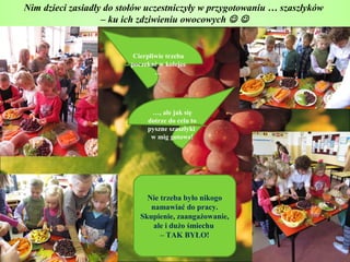 Nim dzieci zasiadły do stołów uczestniczyły w przygotowaniu … szaszłyków
                   – ku ich zdziwieniu owocowych  


                          Cierpliwie trzeba
                         poczekać w kolejce
                                 …




                               …, ale jak się
                              dotrze do celu to
                              pyszne szaszłyki
                               w mig gotowe!




                              Nie trzeba było nikogo
                               namawiać do pracy.
                            Skupienie, zaangażowanie,
                                ale i dużo śmiechu
                                  – TAK BYŁO!
 