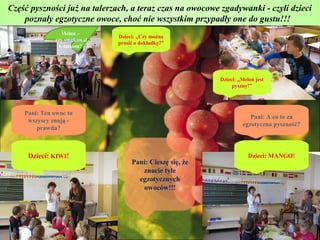 Część pyszności już na talerzach, a teraz czas na owocowe zgadywanki - czyli dzieci
    poznały egzotyczne owoce, choć nie wszystkim przypadły one do gustu!!!
                 Melon –
                              Dzieci: „Czy można
              czy smakował
                              prosić o dokładkę?”
                6-latkom?




                                                          Dzieci: „Melon jest
                                                               pyszny!”




    Pani: Ten owoc to
                                                                      Pani: A co to za
     wszyscy znają -
                                                                   egzotyczna pyszność?
        prawda?



     Dzieci: KIWI!                                                    Dzieci: MANGO!
                                   Pani: Cieszę się, że
                                      znacie tyle
                                     egzotycznych
                                      owoców!!!
 