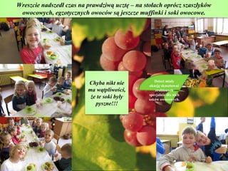 Wreszcie nadszedł czas na prawdziwą ucztę – na stołach oprócz szaszłyków
 owocowych, egzotycznych owoców są jeszcze muffinki i soki owocowe.




                                                   Dzieci miały
                          Chyba nikt nie        okazję skosztować
                          ma wątpliwości,          zrobionych
                                                specjalnie dla nich
                           że te soki były      soków owocowych.
                             pyszne!!!
 
