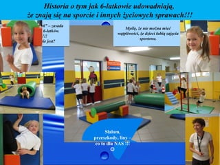 Historia o tym jak 6-latkowie udowadniają,
           że znają się na sporcie i innych życiowych sprawach!!!
„Ruch bez ograniczeń” – zasada                  Myślę, że nie można mieć
                                                 Myślę, że nie można mieć
  świetnie pasuje do 6-latków.              wątpliwości, że dzieci lubią zajęcia
                                             wątpliwości, że dzieci lubią zajęcia
        Podpatrzmy!!!
                                                        sportowe.
                                                          sportowe.
    Czy tak faktycznie jest?




                                       Slalom,
                                 przeszkody, liny –
                                  co to dla NAS !!!
                                          
 