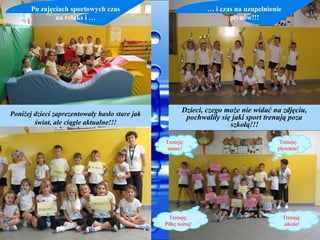 Po zajęciach sportowych czas                            … i czas na uzupełnienie
               na relaks i …                                          płynów!!!




                                                       Dzieci, czego może nie widać na zdjęciu,
                                                       Dzieci, czego może nie widać na zdjęciu,
Poniżej dzieci zaprezentowały hasło stare jak           pochwaliły się jaki sport trenują poza
                                                         pochwaliły się jaki sport trenują poza
        świat, ale ciągle aktualne!!!                                 szkołą!!!
                                                                       szkołą!!!

                                                Trenuję:                              Trenuję:
                                                 taniec!                             pływanie!




                                                  Trenuję:                                Trenuję:
                                                Piłkę nożną!                              aikido!
 