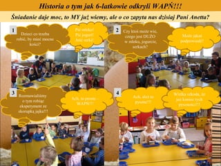 Historia o tym jak 6-latkowie odkryli WAPŃ!!!
Śniadanie daje moc, to MY już wiemy, ale o co zapyta nas dzisiaj Pani Anetta?

1                            Pić mleko!       2   Czy ktoś może wie,
      Dzieci co trzeba       Pić jogurt!                                   Może jakaś
                                                   czego jest DUŻO
    robić, by mieć mocne     Jeść serki!                                  podpowiedź?
                                                  w mleku, jogurcie,
            kości?
                                                       serkach?




3    Rozmawialiśmy
                                              4                        Wielka szkoda, że
                           Ach, to proste –            Ach, ależ to
       o tym robiąc                                                     już koniec tych
                             WAPŃ!!!                    pyszne!!!
      eksperyment ze                                                      pyszności!!!
     skorupką jajka!!!
 