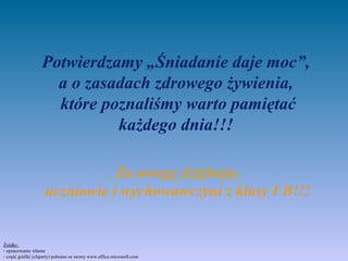 Potwierdzamy „Śniadanie daje moc”,
                     a o zasadach zdrowego żywienia,
                     które poznaliśmy warto pamiętać
                             każdego dnia!!!

                                Za uwagę dziękują:
                     uczniowie i wychowawczyni z klasy I B!!!


Źródło:
- opracowanie własne
- część grafiki (cliparty) pobrano ze strony www.office.microsoft.com
 