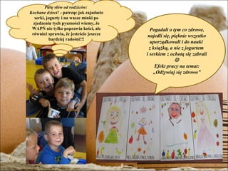 Parę słów od rodziców:
Kochane dzieci! - patrząc jak zajadacie
   serki, jogurty i na wasze minki po
  zjedzeniu tych pyszności wiemy, że
 WAPŃ nie tylko poprawia kości, ale         Pogadali o tym co zdrowe,
 również sprawia, że jesteście jeszcze     najedli się, pięknie wszystko
            bardziej radośni!!!
                                            uporządkowali i do nauki
                                           z książką, a nie z jogurtem
                                          i serkiem z ochotą się zabrali
                                                         
                                              Efekt pracy na temat:
                                              „Odżywiaj się zdrowo”
 