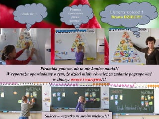 Piramida
       Udało się!!!                żywieniowa             Elementy złożone!!!
                                     prawie               Brawo DZIECI!!!
                                    gotowa!!!




                 Piramida gotowa, ale to nie koniec nauki!!
W reportażu opowiadamy o tym, że dzieci miały również za zadanie pogrupować
                       w zbiory: owoce i warzywa!!!




                      Sukces ––wszystko na swoim miejscu!!!
                       Sukces wszystko na swoim miejscu!!!
 