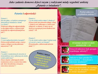 Jako zadanie domowe dzieci razem z rodzicami miały wypełnić ankietę
                     „Pytanie o śniadanie”.

                                                            Poniżej załączono
    Pytania i odpowiedzi:                                 przykładowe ankiety!!!




                                                     WNIOSKI/ KOMENTARZE
                                                        RODZICÓW !!!


                          Rodzic
                                  e i dzie
                       „Obiec              c
                               ujemy, i:
                      8 listop           ż
                              ada sto e do
                         walkę         c zy m
                                ze zł y m y
                          nawyk           i
                      D A MY     ami!!!
                               RADĘ
                                        ”
 