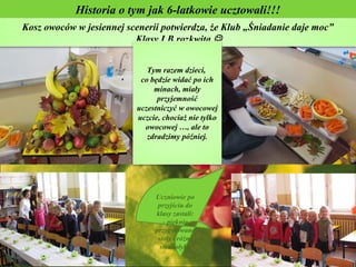 Historia o tym jak 6-latkowie ucztowali!!!
Kosz owoców w jesiennej scenerii potwierdza, że Klub „Śniadanie daje moc”
                          Klasy I B rozkwita 


                             Tym razem dzieci,
                           co będzie widać po ich
                               minach, miały
                                przyjemność
                          uczestniczyć w owocowej
                          uczcie, chociaż nie tylko
                            owocowej …, ale to
                             zdradzimy później.




                               Uczniowie po
                                przyjściu do
                               klasy zastali:
                                  - pięknie
                               przygotowane
                                stoły i różne
                                 smakołyki.
 
