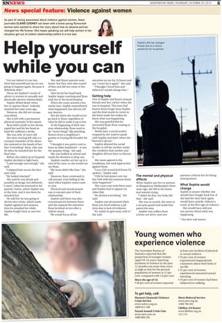 SNNEWS SHEPPARTON NEWS, THURSDAY, OCTOBER 29, 2015 5
News special feature: Violence against women
“Get out before it’s too late.
Don’t kid yourself and say it’s not
going to happen again, because it
deﬁnitely does.”
These are Sophie’s* words of
advice to women in sexually and
physically abusive relationships.
Sophie deﬁed death when
her ex-partner Ryan* violently
attacked her nine years ago.
However, she did not escape
unscathed.
She is left with a permanent
physical reminder of the attack.
Ryan held a knife to her throat,
raped her and hit her head so
hard she suffered a stroke.
She was only 16 years old.
Her slow-moving left side is a
constant reminder of the abuse
she endured at the hands of her
ﬁrst “everything” Ryan, who was
20 when he attacked her for the
ﬁnal time.
Before she ended up in hospital,
Sophie decided to ﬁght back.
“I said enough was enough,” she
said.
“I slapped him across the face
and cried.
“He looked shocked.”
She said he was drunk and
possibly on drugs, but deﬁnitely
“a mess” when he returned to his
parents’ home, where Sophie was
at the time, and it was there he
attacked her.
He told her he was going to
slit his own wrists, which made
Sophie agitated and anxious,
then he attacked her while
Sophie fought back to save her
life.
She said Ryan’s parents were
home, but they were also scared
of him and did not come to her
rescue.
After he hit her head hard,
Sophie began vomiting and Ryan
took her to the local hospital.
When she came around a few
weeks later, Sophie remembered
what happened, but did not tell
any doctors.
But she knew she would never
go back to Ryan, regardless of
what he did to make it up to her.
At the beginning of their two-
year relationship, Ryan used to
do “sweet things” like pinching
ﬂowers from a neighbour’s
garden or buying McDonald’s for
her.
“I thought it was pretty cool to
have an older boyfriend—it was
the popular thing,” she said.
She was bullied at school and
made the decision to drop out.
Sophie’s mother set her up in a
unit of her own, so she would not
see Ryan.
“My mum didn’t like him,” she
said.
However, Ryan continued to
call around, even hiding in the
shed when Sophie’s mum came
to visit.
Physical and sexual assault
was a constant part of their
relationship.
Sophie said there was also
consensual sex between them
and she enjoyed the attention
Ryan lavished on her after a
violent attack.
“He would focus all his
attention on me for 24 hours and
say ‘I won’t do it again’,” she said.
“I thought I loved him and
believed I would change him.”
Getting help
One of Sophie and Ryan’s mutual
friends sent her a letter when she
was in hospital. This man had
known Ryan longer than Sophie
and the kind words he wrote in
the letter made her realise he
knew what was happening.
She was grateful that he
prevented Ryan from coming to
the hospital.
Weeks later a social worker
stopped by the ward to speak
with Sophie and that’s when she
“blurted it all out”.
Sophie allowed the social
worker to tell her mother under
the condition that mother and
daughter did not have to discuss
it.
Her mum agreed to the
conditions, but took legal action
against Ryan.
“I was a bit scared he’d know I’d
spoken,” Sophie said.
“I felt he had power over me
but I felt relieved someone knew
what happened.”
The court case took three years
and Sophie had to appear via
video link.
“He denied everything,” she
said.
Sophie was devastated when
Ryan was freed without a jail
term due to lack of evidence.
“It’s unfair he gets away with it,”
she said.
The mental and physical
effects
When Sophie saw her ex-partner
at Shepparton Marketplace three
years ago, she fell to her knees
and started crying.
“I didn’t do that, my body did
that,” she said.
She was so scared, she went to
a security guard and made him
patrol the area.
Sophie now suffers from
a lower sex drive, and new
partners criticise her for being
unresponsive.
What Sophie would
change
Sophie is unsure whether she
should have fought back but, if
she had her time back again,
would leave quietly, without a
word, at the ﬁrst sign of violence.
She would have told just
one person about what was
happening.
As part of raising awareness about violence against women, News
journalist ELAINE COONEY sat down with a brave young Numurkah
woman who wanted to share her story about how an abusive partner
changed her life forever. She hopes speaking out will help women in her
situation get out of violent relationships before it is too late.
To get help, call:
Women’s DomesticViolence
Crisis Service
www.wdvcs.org.au
1800 015 188
Sexual Assault Crisis Line
www.sacl.com.au
1800 806 292
Men’s Referral Service
www.mrs.org.au
1300 766 491
Lifeline (24 hours)
www.lifeline.org.au
131 114
Young women who
experience violence
The Australian Bureau of
Statistics reported that the
proportion of younger women
(aged 18–24 years) reporting
incidents of violence in the past
12 months was more than twice
as high as that for the general
population of women at 12 per
cent, compared with 5.8 per cent.
Since the age of 15:
• 40 per cent of women reported
at least one incident of physical
or sexual violence.
• 33 per cent of women
experienced inappropriate
comments about their body or
sex life.
• 25 per cent of women
experienced unwanted sexual
touching.
• 19 per cent of women had been
subjected to stalking.
d
l
e
* Not their real names.
Sophie’s life has changed
forever due to a vicious
assault by her ex-partner.
Help yourself
while you can
 