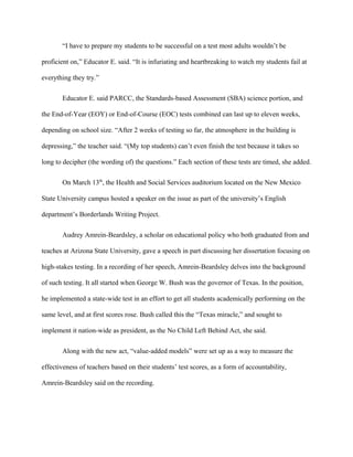 “I have to prepare my students to be successful on a test most adults wouldn’t be
proficient on,” Educator E. said. “It is infuriating and heartbreaking to watch my students fail at
everything they try.”
Educator E. said PARCC, the Standards-based Assessment (SBA) science portion, and
the End-of-Year (EOY) or End-of-Course (EOC) tests combined can last up to eleven weeks,
depending on school size. “After 2 weeks of testing so far, the atmosphere in the building is
depressing,” the teacher said. “(My top students) can’t even finish the test because it takes so
long to decipher (the wording of) the questions.” Each section of these tests are timed, she added.
On March 13th
, the Health and Social Services auditorium located on the New Mexico
State University campus hosted a speaker on the issue as part of the university’s English
department’s Borderlands Writing Project.
Audrey Amrein-Beardsley, a scholar on educational policy who both graduated from and
teaches at Arizona State University, gave a speech in part discussing her dissertation focusing on
high-stakes testing. In a recording of her speech, Amrein-Beardsley delves into the background
of such testing. It all started when George W. Bush was the governor of Texas. In the position,
he implemented a state-wide test in an effort to get all students academically performing on the
same level, and at first scores rose. Bush called this the “Texas miracle,” and sought to
implement it nation-wide as president, as the No Child Left Behind Act, she said.
Along with the new act, “value-added models” were set up as a way to measure the
effectiveness of teachers based on their students’ test scores, as a form of accountability,
Amrein-Beardsley said on the recording.
 