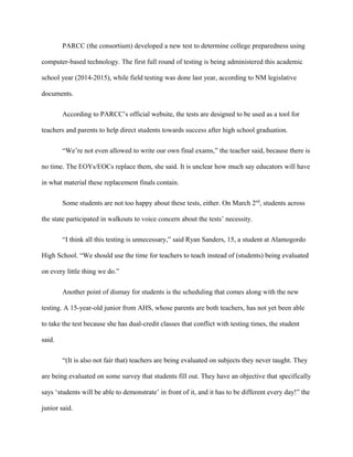 PARCC (the consortium) developed a new test to determine college preparedness using
computer-based technology. The first full round of testing is being administered this academic
school year (2014-2015), while field testing was done last year, according to NM legislative
documents.
According to PARCC’s official website, the tests are designed to be used as a tool for
teachers and parents to help direct students towards success after high school graduation.
“We’re not even allowed to write our own final exams,” the teacher said, because there is
no time. The EOYs/EOCs replace them, she said. It is unclear how much say educators will have
in what material these replacement finals contain.
Some students are not too happy about these tests, either. On March 2nd
, students across
the state participated in walkouts to voice concern about the tests’ necessity.
“I think all this testing is unnecessary,” said Ryan Sanders, 15, a student at Alamogordo
High School. “We should use the time for teachers to teach instead of (students) being evaluated
on every little thing we do.”
Another point of dismay for students is the scheduling that comes along with the new
testing. A 15-year-old junior from AHS, whose parents are both teachers, has not yet been able
to take the test because she has dual-credit classes that conflict with testing times, the student
said.
“(It is also not fair that) teachers are being evaluated on subjects they never taught. They
are being evaluated on some survey that students fill out. They have an objective that specifically
says ‘students will be able to demonstrate’ in front of it, and it has to be different every day!” the
junior said.
 