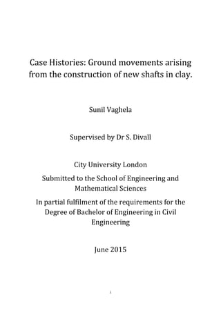 i
Case Histories: Ground movements arising
from the construction of new shafts in clay.
Sunil Vaghela
Supervised by Dr S. Divall
City University London
Submitted to the School of Engineering and
Mathematical Sciences
In partial fulfilment of the requirements for the
Degree of Bachelor of Engineering in Civil
Engineering
June 2015
 