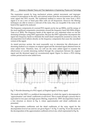 Advances in Wavelet Theory and Their Applications in Engineering, Physics and Technology504
The respiration sounds by lung mechanical actions, patient movement, and improper
contacts of microphone to the skin, and external noises from the environments are added as
noise signal into PCG records. The traditional method to remove the noise from a PCG
signal is to use a low or band pass filter with cut off frequencies. However the filtering
techniques are able to remove a relevant of the noise, they are incapable if the noise in the
band of the signal to be analyzed.
The frequency components of a normal PCG signals can be rise up 200Hz, and the energy of
the most significant components concentrates around the frequency band 100-150Hz (Ergen,
Tatar et al. 2010). The frequency bands of the signal are very important when we use the
denoising technique using DWT approaches. Because the DWT approaches decomposes the
signal into frequency bands to eliminate the small detail components assumed as noise, the
decomposition level reflects directly on the frequency components that cause the smoothed
version of the signal.
As stated previous section, the most reasonable way to determine the effectiveness of
denoising method is to compare an original signal and the denoised signal obtained from its
noise added form. Therefore, here, we will use the noise added signal to examine the
effectiveness of wavelet denoising method through the comparison between the original
signal and the denoised signal (or reconstructed) signal. Figure 5.a shows a PCG during
cardiac period and its noise added form.
(a) (b)
Fig. 5. Wavelet denoising of a PCG signal, a) Original signal, b) Noisy signal
The result of the DWT is a multilevel decomposition, in which the signal is decomposed in
‘approximation’ and ‘detail’ coefficients at each level. This is made through a process that is
equivalent to low-pass and high passes filtering, respectively. DWT decomposition leads to
a tree structure as shown in Fig. 6, where approximation and detail coefficients are
presented.
The approximation coefficients and the detail coefficients of the noisy signal for the
decomposition level of one and two are given Figure 7. In Fig. 7c and Fig. 7d are the results of
the decomposition of the approximation coefficient at level one, which represented in Fig. 8a.
www.intechopen.com
 