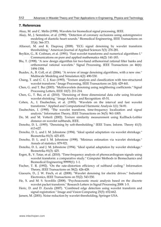 Advances in Wavelet Theory and Their Applications in Engineering, Physics and Technology512
7. References
Akay, M. and C. Mello (1998). Wavelets for biomedical signal processing, IEEE.
Akay, M., J. Semmlow, et al. (1990). "Detection of coronary occlusions using autoregressive
modeling of diastolic heart sounds." Biomedical Engineering, IEEE Transactions on
37(4): 366-373.
Alfaouri, M. and K. Daqrouq (2008). "ECG signal denoising by wavelet transform
thresholding." American Journal of Applied Sciences 5(3): 276-281.
Beylkin, G., R. Coifman, et al. (1991). "Fast wavelet transforms and numerical algorithms I."
Communications on pure and applied mathematics 44(2): 141-183.
Blu, T. (1998). "A new design algorithm for two-band orthonormal rational filter banks and
orthonormal rational wavelets." Signal Processing, IEEE Transactions on 46(6):
1494-1504.
Buades, A., B. Coll, et al. (2006). "A review of image denoising algorithms, with a new one."
Multiscale Modeling and Simulation 4(2): 490-530.
Chang, T. and C. C. J. Kuo (1993). "Texture analysis and classification with tree-structured
wavelet transform." Image Processing, IEEE Transactions on 2(4): 429-441.
Chen, G. and T. Bui (2003). "Multiwavelets denoising using neighboring coefficients." Signal
Processing Letters, IEEE 10(7): 211-214.
Chen, G., T. Bui, et al. (2010). "Denoising of three dimensional data cube using bivariate
wavelet shrinking." Image Analysis and Recognition: 45-51.
Cohen, A., I. Daubechies, et al. (1993). "Wavelets on the interval and fast wavelet
transforms." Applied and Computational Harmonic Analysis 1(1): 54-81.
Daubechies, I. (1990). "The wavelet transform, time-frequency localization and signal
analysis." Information Theory, IEEE Transactions on 36(5): 961-1005.
Do, M. and M. Vetterli (2002). Texture similarity measurement using Kullback-Leibler
distance on wavelet subbands, IEEE.
Donoho, D. L. (1995). "Denoising by soft-thresholding." IEEE Trans. Inform. Theory 41(3):
613-627.
Donoho, D. L. and I. M. Johnstone (1994). "Ideal spatial adaptation via wavelet shrinkage."
Biometrika 81(3): 425-455.
Donoho, D. L. and I. M. Johnstone (1998). "Minimax estimation via wavelet shrinkage."
Annals of statistics: 879-921.
Donoho, D. L. and J. M. Johnstone (1994). "Ideal spatial adaptation by wavelet shrinkage."
Biometrika 81(3): 425.
Ergen, B., Y. Tatar, et al. (2010). "Time-frequency analysis of phonocardiogram signals using
wavelet transform: a comparative study." Computer Methods in Biomechanics and
Biomedical Engineering 99999(1): 1-1.
Fischer, T. R. (1992). "On the rate-distortion efficiency of subband coding." Information
Theory, IEEE Transactions on 38(2): 426-428.
Giaouris, D., J. W. Finch, et al. (2008). "Wavelet denoising for electric drives." Industrial
Electronics, IEEE Transactions on 55(2): 543-550.
He, X. and M. S. Scordilis (2008). "Psychoacoustic music analysis based on the discrete
wavelet packet transform." Research Letters in Signal Processing 2008: 1-5.
Heric, D. and D. Zazula (2007). "Combined edge detection using wavelet transform and
signal registration." Image and Vision Computing 25(5): 652-662.
Jansen, M. (2001). Noise reduction by wavelet thresholding, Springer USA.
www.intechopen.com
 