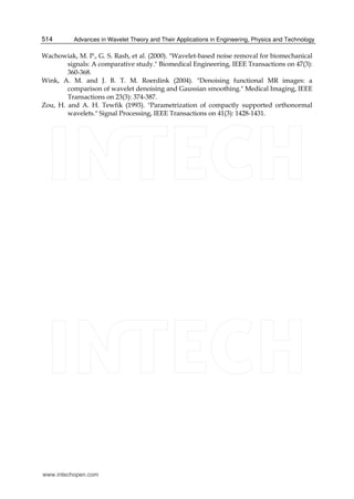 Advances in Wavelet Theory and Their Applications in Engineering, Physics and Technology514
Wachowiak, M. P., G. S. Rash, et al. (2000). "Wavelet-based noise removal for biomechanical
signals: A comparative study." Biomedical Engineering, IEEE Transactions on 47(3):
360-368.
Wink, A. M. and J. B. T. M. Roerdink (2004). "Denoising functional MR images: a
comparison of wavelet denoising and Gaussian smoothing." Medical Imaging, IEEE
Transactions on 23(3): 374-387.
Zou, H. and A. H. Tewfik (1993). "Parametrization of compactly supported orthonormal
wavelets." Signal Processing, IEEE Transactions on 41(3): 1428-1431.
www.intechopen.com
 