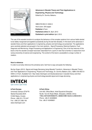 Advances in Wavelet Theory and Their Applications in
Engineering, Physics and Technology
Edited by Dr. Dumitru Baleanu
ISBN 978-953-51-0494-0
Hard cover, 634 pages
Publisher InTech
Published online 04, April, 2012
Published in print edition April, 2012
InTech Europe
University Campus STeP Ri
Slavka Krautzeka 83/A
51000 Rijeka, Croatia
Phone: +385 (51) 770 447
Fax: +385 (51) 686 166
www.intechopen.com
InTech China
Unit 405, Office Block, Hotel Equatorial Shanghai
No.65, Yan An Road (West), Shanghai, 200040, China
Phone: +86-21-62489820
Fax: +86-21-62489821
The use of the wavelet transform to analyze the behaviour of the complex systems from various fields started
to be widely recognized and applied successfully during the last few decades. In this book some advances in
wavelet theory and their applications in engineering, physics and technology are presented. The applications
were carefully selected and grouped in five main sections - Signal Processing, Electrical Systems, Fault
Diagnosis and Monitoring, Image Processing and Applications in Engineering. One of the key features of this
book is that the wavelet concepts have been described from a point of view that is familiar to researchers from
various branches of science and engineering. The content of the book is accessible to a large number of
readers.
How to reference
In order to correctly reference this scholarly work, feel free to copy and paste the following:
Burhan Ergen (2012). Signal and Image Denoising Using Wavelet Transform, Advances in Wavelet Theory
and Their Applications in Engineering, Physics and Technology, Dr. Dumitru Baleanu (Ed.), ISBN: 978-953-51-
0494-0, InTech, Available from: http://www.intechopen.com/books/advances-in-wavelet-theory-and-their-
applications-in-engineering-physics-and-technology/wavelet-signal-and-image-denoising
 