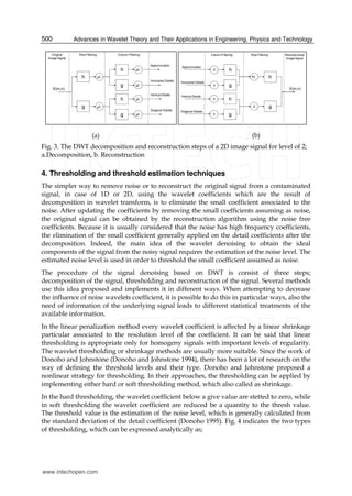 Advances in Wavelet Theory and Their Applications in Engineering, Physics and Technology500
h 2
X(m,n)
Original
Image Signal
Row Filtering Column Filtering
g 2
g
h 2
2
g
h 2
2
Approximation
Horizantal Details
Vertical Details
Diagonal Details
h2
X(m,n)
Reconstructed
Image Signal
Row FilteringColumn Filtering
g2
g
h2
2
g
h2
2
Approximation
Horizantal Details
Vertical Details
Diagonal Details
(a) (b)
Fig. 3. The DWT decomposition and reconstruction steps of a 2D image signal for level of 2;
a.Decomposition, b. Reconstruction
4. Thresholding and threshold estimation techniques
The simpler way to remove noise or to reconstruct the original signal from a contaminated
signal, in case of 1D or 2D, using the wavelet coefficients which are the result of
decomposition in wavelet transform, is to eliminate the small coefficient associated to the
noise. After updating the coefficients by removing the small coefficients assuming as noise,
the original signal can be obtained by the reconstruction algorithm using the noise free
coefficients. Because it is usually considered that the noise has high frequency coefficients,
the elimination of the small coefficient generally applied on the detail coefficients after the
decomposition. Indeed, the main idea of the wavelet denoising to obtain the ideal
components of the signal from the noisy signal requires the estimation of the noise level. The
estimated noise level is used in order to threshold the small coefficient assumed as noise.
The procedure of the signal denoising based on DWT is consist of three steps;
decomposition of the signal, thresholding and reconstruction of the signal. Several methods
use this idea proposed and implements it in different ways. When attempting to decrease
the influence of noise wavelets coefficient, it is possible to do this in particular ways, also the
need of information of the underlying signal leads to different statistical treatments of the
available information.
In the linear penalization method every wavelet coefficient is affected by a linear shrinkage
particular associated to the resolution level of the coefficient. It can be said that linear
thresholding is appropriate only for homogeny signals with important levels of regularity.
The wavelet thresholding or shrinkage methods are usually more suitable. Since the work of
Donoho and Johnstone (Donoho and Johnstone 1994), there has been a lot of research on the
way of defining the threshold levels and their type. Donoho and Johnstone proposed a
nonlinear strategy for thresholding. In their approaches, the thresholding can be applied by
implementing either hard or soft thresholding method, which also called as shrinkage.
In the hard thresholding, the wavelet coefficient below a give value are stetted to zero, while
in soft thresholding the wavelet coefficient are reduced be a quantity to the thresh value.
The threshold value is the estimation of the noise level, which is generally calculated from
the standard deviation of the detail coefficient (Donoho 1995). Fig. 4 indicates the two types
of thresholding, which can be expressed analytically as;
www.intechopen.com
 