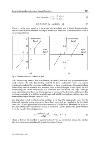 Signal and Image Denoising Using Wavelet Transform 501
0
y x if x
Hard threshold :
y if x


  

 
(4)
  Soft threshold : y sign x x   (5)
Where x is the input signal, y is the signal after threshold and  is the threshold value,
which is critical as the estimator leading to destruction, reduction, or increase in the value of
a wavelet coefficient.
0
-1
-0.5
1
0.5
Input
Signal
Thresholded
Signal




0
-1
-0.5
1
0.5
Input
Signal
Thresholded
Signal




(a) (b)
Fig. 4. Threshold types; a. Hard, b. Soft.
Hard thresholding method does not affect on the detail coefficients that grater the threshold
level, whereas the soft thresholding method to these coefficients. There are several
considerations about the properties and limitation of these two strategies. However the hard
thresholding may be unstable and sensitive even to small changes in the signal, the soft
thresholding can create unnecessary bias when the true coefficients are large. Although
more sophisticated methods has been proposed to overcome the drawbacks of the described
nonlinear methods, it is still the most efficient and reliable methods are still the hard and
soft thresholding techniques (Donoho 1995).
One important point in thresholding methods is to find the appropriate value for the
threshold. Actually, many approaches have been proposed for calculating the threshold
value. But, all the approaches require the estimation of noise level. However the standard
deviation of the data values may be use as an estimator, Donoho proposed a good estimator
 for the wavelet denoising given as;
1, 1( )
, 0,1,...,2 1
0.6745
L k Lmedian d
k  
   (6)
where L denotes the number of decomposition levels. As mentioned above, this median
selection made on the detail coefficient of the analyzed signal.
www.intechopen.com
 