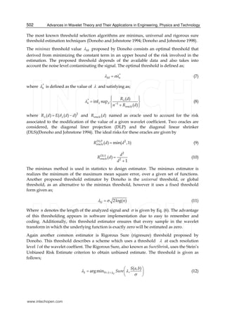 Advances in Wavelet Theory and Their Applications in Engineering, Physics and Technology502
The most known threshold selection algorithms are minimax, universal and rigorous sure
threshold estimation techniques (Donoho and Johnstone 1994; Donoho and Johnstone 1998).
The minimax threshold value M proposed by Donoho consists an optimal threshold that
derived from minimizing the constant term in an upper bound of the risk involved in the
estimation. The proposed threshold depends of the available data and also takes into
account the noise level contaminating the signal. The optimal threshold is defined as;
*
M n  (7)
where *
n is defined as the value of  and satisfying as;
*
1
( )
inf sup
( )
n d
oracle
R d
n R d

 
  
  
  
(8)
where 2
( ) ( ( ) )R d E d d   and ( )oracleR d named as oracle used to account for the risk
associated to the modification of the value of a given wavelet coefficient. Two oracles are
considered, the diagonal liner projection (DLP) and the diagonal linear shrinker
(DLS)(Donoho and Johnstone 1994). The ideal risks for these oracles are given by
2
( ) min( ,1)DLP
oracleR d d (9)
2
2
( )
1
DLS
oracle
d
R d
d


(10)
The minimax method is used in statistics to design estimator. The minimax estimator is
realizes the minimum of the maximum mean square error, over a given set of functions.
Another proposed threshold estimator by Donoho is the universal threshold, or global
threshold, as an alternative to the minimax threshold, however it uses a fixed threshold
form given as;
2log( )U n  (11)
Where n denotes the length of the analyzed signal and  is given by Eq. (6). The advantage
of this thresholding appears in software implementation due to easy to remember and
coding. Additionally, this threshold estimator ensures that every sample in the wavelet
transform in which the underlying function is exactly zero will be estimated as zero.
Again another common estimator is Rigorous Sure (rigresure) threshold proposed by
Donoho. This threshold describes a scheme which uses a threshold  at each resolution
level l of the wavelet coeffient. The Rigorous Sure, also known as SureShrink, uses the Stein’s
Unbiased Risk Estimate criterion to obtain unbiased estimate. The threshold is given as
follows;
0
( , )
argmin ,US
S a b
Sure  
 
 
  
 
(12)
www.intechopen.com
 