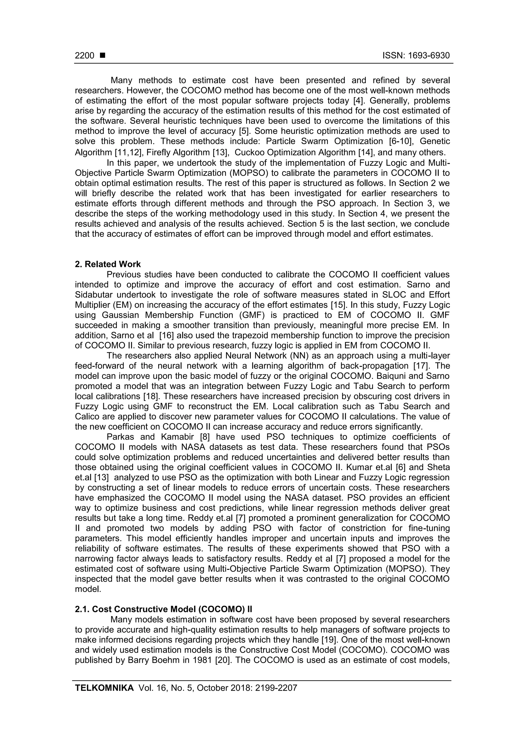 ISSN: 1693-6930 TELKOMNIKA Vol. 16, No. 5, October 2018: 2199-2207 2200 Many methods to estimate cost have been presented and refined by several researchers. However, the COCOMO method has become one of the most well-known methods of estimating the effort of the most popular software projects today [4]. Generally, problems arise by regarding the accuracy of the estimation results of this method for the cost estimated of the software. Several heuristic techniques have been used to overcome the limitations of this method to improve the level of accuracy [5]. Some heuristic optimization methods are used to solve this problem. These methods include: Particle Swarm Optimization [6-10], Genetic Algorithm [11,12], Firefly Algorithm [13], Cuckoo Optimization Algorithm [14], and many others. In this paper, we undertook the study of the implementation of Fuzzy Logic and Multi- Objective Particle Swarm Optimization (MOPSO) to calibrate the parameters in COCOMO II to obtain optimal estimation results. The rest of this paper is structured as follows. In Section 2 we will briefly describe the related work that has been investigated for earlier researchers to estimate efforts through different methods and through the PSO approach. In Section 3, we describe the steps of the working methodology used in this study. In Section 4, we present the results achieved and analysis of the results achieved. Section 5 is the last section, we conclude that the accuracy of estimates of effort can be improved through model and effort estimates. 2. Related Work Previous studies have been conducted to calibrate the COCOMO II coefficient values intended to optimize and improve the accuracy of effort and cost estimation. Sarno and Sidabutar undertook to investigate the role of software measures stated in SLOC and Effort Multiplier (EM) on increasing the accuracy of the effort estimates [15]. In this study, Fuzzy Logic using Gaussian Membership Function (GMF) is practiced to EM of COCOMO II. GMF succeeded in making a smoother transition than previously, meaningful more precise EM. In addition, Sarno et al [16] also used the trapezoid membership function to improve the precision of COCOMO II. Similar to previous research, fuzzy logic is applied in EM from COCOMO II. The researchers also applied Neural Network (NN) as an approach using a multi-layer feed-forward of the neural network with a learning algorithm of back-propagation [17]. The model can improve upon the basic model of fuzzy or the original COCOMO. Baiquni and Sarno promoted a model that was an integration between Fuzzy Logic and Tabu Search to perform local calibrations [18]. These researchers have increased precision by obscuring cost drivers in Fuzzy Logic using GMF to reconstruct the EM. Local calibration such as Tabu Search and Calico are applied to discover new parameter values for COCOMO II calculations. The value of the new coefficient on COCOMO II can increase accuracy and reduce errors significantly. Parkas and Kamabir [8] have used PSO techniques to optimize coefficients of COCOMO II models with NASA datasets as test data. These researchers found that PSOs could solve optimization problems and reduced uncertainties and delivered better results than those obtained using the original coefficient values in COCOMO II. Kumar et.al [6] and Sheta et.al [13] analyzed to use PSO as the optimization with both Linear and Fuzzy Logic regression by constructing a set of linear models to reduce errors of uncertain costs. These researchers have emphasized the COCOMO II model using the NASA dataset. PSO provides an efficient way to optimize business and cost predictions, while linear regression methods deliver great results but take a long time. Reddy et.al [7] promoted a prominent generalization for COCOMO II and promoted two models by adding PSO with factor of constriction for fine-tuning parameters. This model efficiently handles improper and uncertain inputs and improves the reliability of software estimates. The results of these experiments showed that PSO with a narrowing factor always leads to satisfactory results. Reddy et al [7] proposed a model for the estimated cost of software using Multi-Objective Particle Swarm Optimization (MOPSO). They inspected that the model gave better results when it was contrasted to the original COCOMO model. 2.1. Cost Constructive Model (COCOMO) II Many models estimation in software cost have been proposed by several researchers to provide accurate and high-quality estimation results to help managers of software projects to make informed decisions regarding projects which they handle [19]. One of the most well-known and widely used estimation models is the Constructive Cost Model (COCOMO). COCOMO was published by Barry Boehm in 1981 [20]. The COCOMO is used as an estimate of cost models, 
