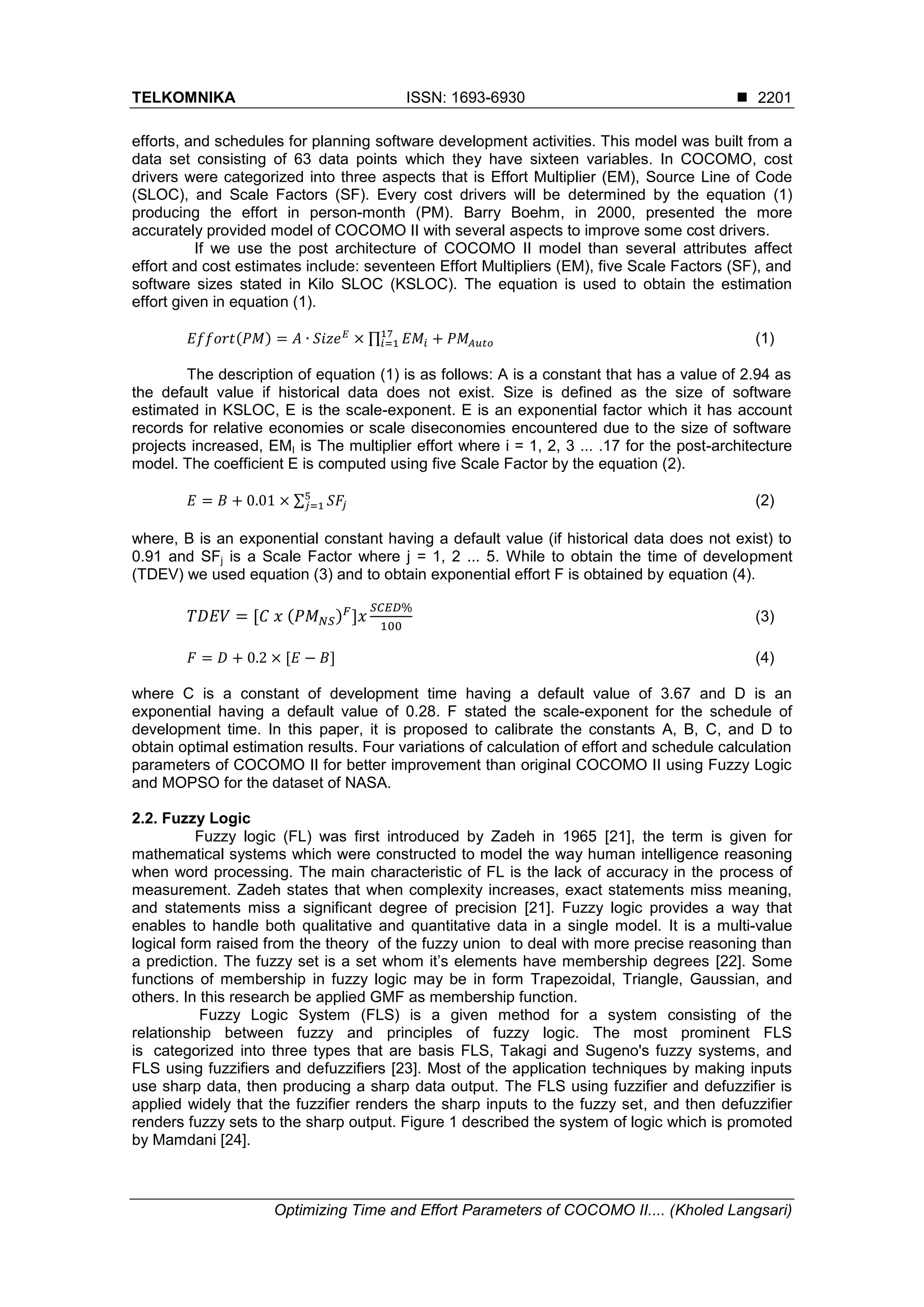 TELKOMNIKA ISSN: 1693-6930  Optimizing Time and Effort Parameters of COCOMO II.... (Kholed Langsari) 2201 efforts, and schedules for planning software development activities. This model was built from a data set consisting of 63 data points which they have sixteen variables. In COCOMO, cost drivers were categorized into three aspects that is Effort Multiplier (EM), Source Line of Code (SLOC), and Scale Factors (SF). Every cost drivers will be determined by the equation (1) producing the effort in person-month (PM). Barry Boehm, in 2000, presented the more accurately provided model of COCOMO II with several aspects to improve some cost drivers. If we use the post architecture of COCOMO II model than several attributes affect effort and cost estimates include: seventeen Effort Multipliers (EM), five Scale Factors (SF), and software sizes stated in Kilo SLOC (KSLOC). The equation is used to obtain the estimation effort given in equation (1). ( ) ∏ (1) The description of equation (1) is as follows: A is a constant that has a value of 2.94 as the default value if historical data does not exist. Size is defined as the size of software estimated in KSLOC, E is the scale-exponent. E is an exponential factor which it has account records for relative economies or scale diseconomies encountered due to the size of software projects increased, EMI is The multiplier effort where i = 1, 2, 3 ... .17 for the post-architecture model. The coefficient E is computed using five Scale Factor by the equation (2). ∑ (2) where, B is an exponential constant having a default value (if historical data does not exist) to 0.91 and SFj is a Scale Factor where j = 1, 2 ... 5. While to obtain the time of development (TDEV) we used equation (3) and to obtain exponential effort F is obtained by equation (4). ( ) (3) (4) where C is a constant of development time having a default value of 3.67 and D is an exponential having a default value of 0.28. F stated the scale-exponent for the schedule of development time. In this paper, it is proposed to calibrate the constants A, B, C, and D to obtain optimal estimation results. Four variations of calculation of effort and schedule calculation parameters of COCOMO II for better improvement than original COCOMO II using Fuzzy Logic and MOPSO for the dataset of NASA. 2.2. Fuzzy Logic Fuzzy logic (FL) was first introduced by Zadeh in 1965 [21], the term is given for mathematical systems which were constructed to model the way human intelligence reasoning when word processing. The main characteristic of FL is the lack of accuracy in the process of measurement. Zadeh states that when complexity increases, exact statements miss meaning, and statements miss a significant degree of precision [21]. Fuzzy logic provides a way that enables to handle both qualitative and quantitative data in a single model. It is a multi-value logical form raised from the theory of the fuzzy union to deal with more precise reasoning than a prediction. The fuzzy set is a set whom it’s elements have membership degrees [22]. Some functions of membership in fuzzy logic may be in form Trapezoidal, Triangle, Gaussian, and others. In this research be applied GMF as membership function. Fuzzy Logic System (FLS) is a given method for a system consisting of the relationship between fuzzy and principles of fuzzy logic. The most prominent FLS is categorized into three types that are basis FLS, Takagi and Sugeno's fuzzy systems, and FLS using fuzzifiers and defuzzifiers [23]. Most of the application techniques by making inputs use sharp data, then producing a sharp data output. The FLS using fuzzifier and defuzzifier is applied widely that the fuzzifier renders the sharp inputs to the fuzzy set, and then defuzzifier renders fuzzy sets to the sharp output. Figure 1 described the system of logic which is promoted by Mamdani [24]. 