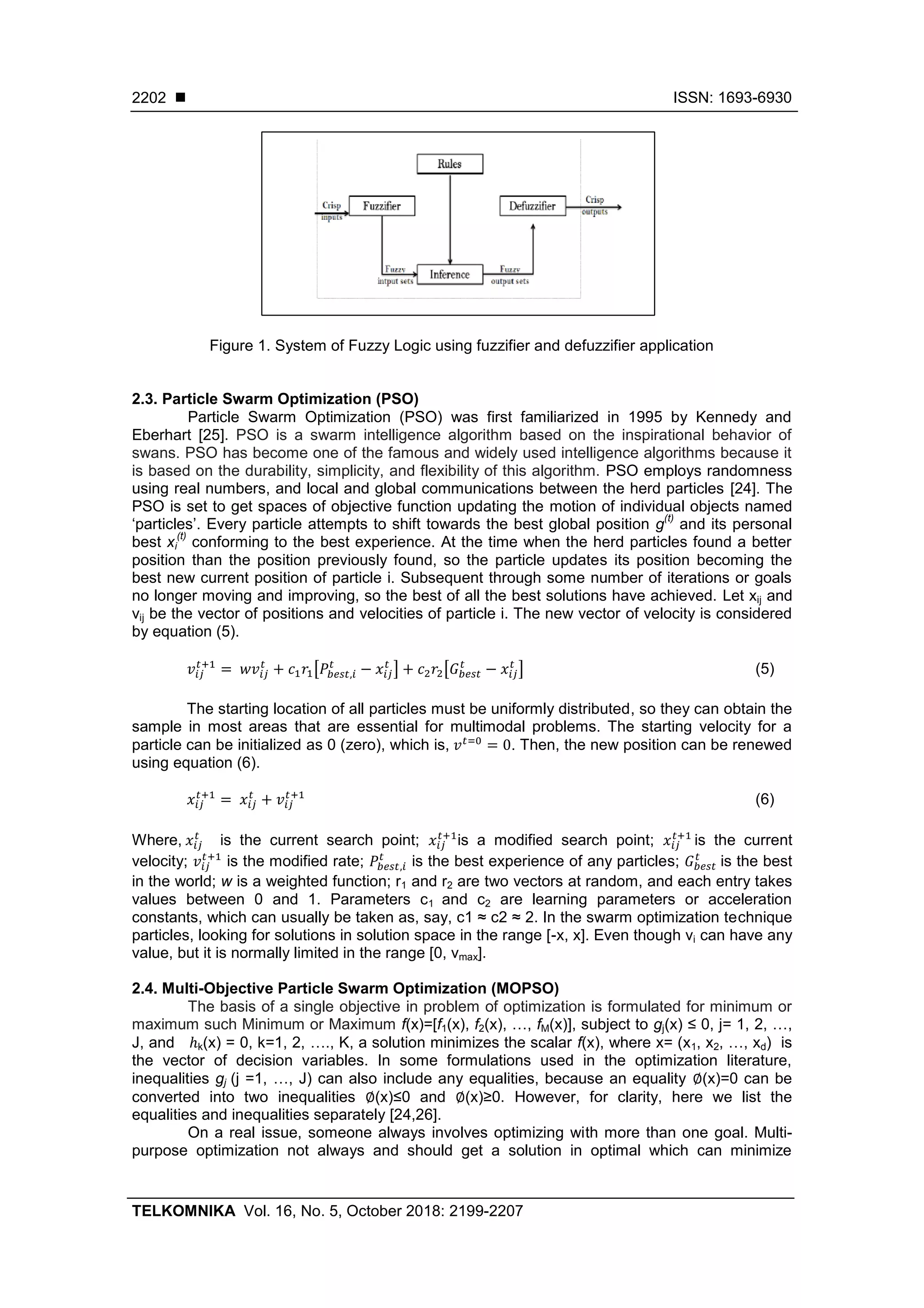  ISSN: 1693-6930 TELKOMNIKA Vol. 16, No. 5, October 2018: 2199-2207 2202 Figure 1. System of Fuzzy Logic using fuzzifier and defuzzifier application 2.3. Particle Swarm Optimization (PSO) Particle Swarm Optimization (PSO) was first familiarized in 1995 by Kennedy and Eberhart [25]. PSO is a swarm intelligence algorithm based on the inspirational behavior of swans. PSO has become one of the famous and widely used intelligence algorithms because it is based on the durability, simplicity, and flexibility of this algorithm. PSO employs randomness using real numbers, and local and global communications between the herd particles [24]. The PSO is set to get spaces of objective function updating the motion of individual objects named ‘particles’. Every particle attempts to shift towards the best global position g (t) and its personal best xi (t) conforming to the best experience. At the time when the herd particles found a better position than the position previously found, so the particle updates its position becoming the best new current position of particle i. Subsequent through some number of iterations or goals no longer moving and improving, so the best of all the best solutions have achieved. Let xij and vij be the vector of positions and velocities of particle i. The new vector of velocity is considered by equation (5). [ ] [ ] (5) The starting location of all particles must be uniformly distributed, so they can obtain the sample in most areas that are essential for multimodal problems. The starting velocity for a particle can be initialized as 0 (zero), which is, . Then, the new position can be renewed using equation (6). (6) Where, is the current search point; is a modified search point; is the current velocity; is the modified rate; is the best experience of any particles; is the best in the world; w is a weighted function; r1 and r2 are two vectors at random, and each entry takes values between 0 and 1. Parameters c1 and c2 are learning parameters or acceleration constants, which can usually be taken as, say, c1 ≈ c2 ≈ 2. In the swarm optimization technique particles, looking for solutions in solution space in the range [-x, x]. Even though vi can have any value, but it is normally limited in the range [0, vmax]. 2.4. Multi-Objective Particle Swarm Optimization (MOPSO) The basis of a single objective in problem of optimization is formulated for minimum or maximum such Minimum or Maximum f(x)=[f1(x), f2(x), …, fM(x)], subject to gj(x) ≤ 0, j= 1, 2, …, J, and ℎk(x) = 0, k=1, 2, …., K, a solution minimizes the scalar f(x), where x= (x1, x2, …, xd) is the vector of decision variables. In some formulations used in the optimization literature, inequalities gj (j =1, …, J) can also include any equalities, because an equality ∅(x)=0 can be converted into two inequalities ∅(x)≤0 and ∅(x)≥0. However, for clarity, here we list the equalities and inequalities separately [24,26]. On a real issue, someone always involves optimizing with more than one goal. Multi- purpose optimization not always and should get a solution in optimal which can minimize 