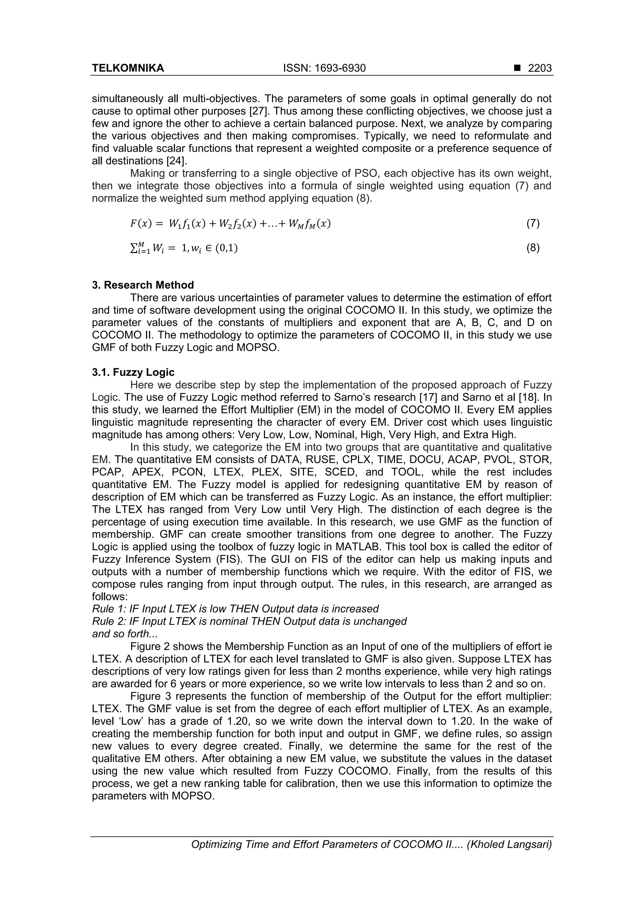 TELKOMNIKA ISSN: 1693-6930  Optimizing Time and Effort Parameters of COCOMO II.... (Kholed Langsari) 2203 simultaneously all multi-objectives. The parameters of some goals in optimal generally do not cause to optimal other purposes [27]. Thus among these conflicting objectives, we choose just a few and ignore the other to achieve a certain balanced purpose. Next, we analyze by comparing the various objectives and then making compromises. Typically, we need to reformulate and find valuable scalar functions that represent a weighted composite or a preference sequence of all destinations [24]. Making or transferring to a single objective of PSO, each objective has its own weight, then we integrate those objectives into a formula of single weighted using equation (7) and normalize the weighted sum method applying equation (8). ( ) ( ) ( ) … ( ) (7) ∑ ( ) (8) 3. Research Method There are various uncertainties of parameter values to determine the estimation of effort and time of software development using the original COCOMO II. In this study, we optimize the parameter values of the constants of multipliers and exponent that are A, B, C, and D on COCOMO II. The methodology to optimize the parameters of COCOMO II, in this study we use GMF of both Fuzzy Logic and MOPSO. 3.1. Fuzzy Logic Here we describe step by step the implementation of the proposed approach of Fuzzy Logic. The use of Fuzzy Logic method referred to Sarno’s research [17] and Sarno et al [18]. In this study, we learned the Effort Multiplier (EM) in the model of COCOMO II. Every EM applies linguistic magnitude representing the character of every EM. Driver cost which uses linguistic magnitude has among others: Very Low, Low, Nominal, High, Very High, and Extra High. In this study, we categorize the EM into two groups that are quantitative and qualitative EM. The quantitative EM consists of DATA, RUSE, CPLX, TIME, DOCU, ACAP, PVOL, STOR, PCAP, APEX, PCON, LTEX, PLEX, SITE, SCED, and TOOL, while the rest includes quantitative EM. The Fuzzy model is applied for redesigning quantitative EM by reason of description of EM which can be transferred as Fuzzy Logic. As an instance, the effort multiplier: The LTEX has ranged from Very Low until Very High. The distinction of each degree is the percentage of using execution time available. In this research, we use GMF as the function of membership. GMF can create smoother transitions from one degree to another. The Fuzzy Logic is applied using the toolbox of fuzzy logic in MATLAB. This tool box is called the editor of Fuzzy Inference System (FIS). The GUI on FIS of the editor can help us making inputs and outputs with a number of membership functions which we require. With the editor of FIS, we compose rules ranging from input through output. The rules, in this research, are arranged as follows: Rule 1: IF Input LTEX is low THEN Output data is increased Rule 2: IF Input LTEX is nominal THEN Output data is unchanged and so forth... Figure 2 shows the Membership Function as an Input of one of the multipliers of effort ie LTEX. A description of LTEX for each level translated to GMF is also given. Suppose LTEX has descriptions of very low ratings given for less than 2 months experience, while very high ratings are awarded for 6 years or more experience, so we write low intervals to less than 2 and so on. Figure 3 represents the function of membership of the Output for the effort multiplier: LTEX. The GMF value is set from the degree of each effort multiplier of LTEX. As an example, level ‘Low’ has a grade of 1.20, so we write down the interval down to 1.20. In the wake of creating the membership function for both input and output in GMF, we define rules, so assign new values to every degree created. Finally, we determine the same for the rest of the qualitative EM others. After obtaining a new EM value, we substitute the values in the dataset using the new value which resulted from Fuzzy COCOMO. Finally, from the results of this process, we get a new ranking table for calibration, then we use this information to optimize the parameters with MOPSO. 