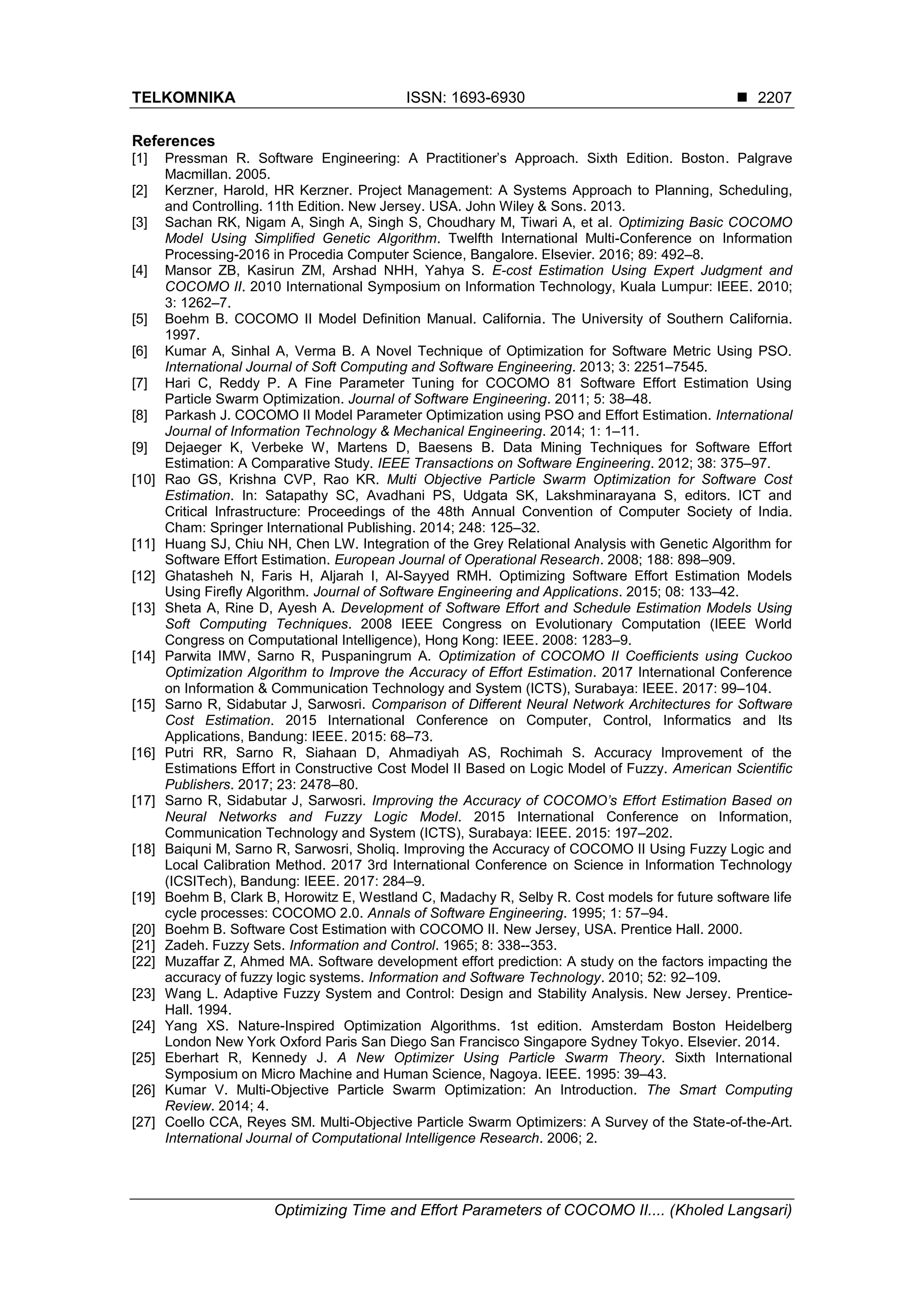 TELKOMNIKA ISSN: 1693-6930  Optimizing Time and Effort Parameters of COCOMO II.... (Kholed Langsari) 2207 References [1] Pressman R. Software Engineering: A Practitioner’s Approach. Sixth Edition. Boston. Palgrave Macmillan. 2005. [2] Kerzner, Harold, HR Kerzner. Project Management: A Systems Approach to Planning, Scheduling, and Controlling. 11th Edition. New Jersey. USA. John Wiley & Sons. 2013. [3] Sachan RK, Nigam A, Singh A, Singh S, Choudhary M, Tiwari A, et al. Optimizing Basic COCOMO Model Using Simplified Genetic Algorithm. Twelfth International Multi-Conference on Information Processing-2016 in Procedia Computer Science, Bangalore. Elsevier. 2016; 89: 492–8. [4] Mansor ZB, Kasirun ZM, Arshad NHH, Yahya S. E-cost Estimation Using Expert Judgment and COCOMO II. 2010 International Symposium on Information Technology, Kuala Lumpur: IEEE. 2010; 3: 1262–7. [5] Boehm B. COCOMO II Model Definition Manual. California. The University of Southern California. 1997. [6] Kumar A, Sinhal A, Verma B. A Novel Technique of Optimization for Software Metric Using PSO. International Journal of Soft Computing and Software Engineering. 2013; 3: 2251–7545. [7] Hari C, Reddy P. A Fine Parameter Tuning for COCOMO 81 Software Effort Estimation Using Particle Swarm Optimization. Journal of Software Engineering. 2011; 5: 38–48. [8] Parkash J. COCOMO II Model Parameter Optimization using PSO and Effort Estimation. International Journal of Information Technology & Mechanical Engineering. 2014; 1: 1–11. [9] Dejaeger K, Verbeke W, Martens D, Baesens B. Data Mining Techniques for Software Effort Estimation: A Comparative Study. IEEE Transactions on Software Engineering. 2012; 38: 375–97. [10] Rao GS, Krishna CVP, Rao KR. Multi Objective Particle Swarm Optimization for Software Cost Estimation. In: Satapathy SC, Avadhani PS, Udgata SK, Lakshminarayana S, editors. ICT and Critical Infrastructure: Proceedings of the 48th Annual Convention of Computer Society of India. Cham: Springer International Publishing. 2014; 248: 125–32. [11] Huang SJ, Chiu NH, Chen LW. Integration of the Grey Relational Analysis with Genetic Algorithm for Software Effort Estimation. European Journal of Operational Research. 2008; 188: 898–909. [12] Ghatasheh N, Faris H, Aljarah I, Al-Sayyed RMH. Optimizing Software Effort Estimation Models Using Firefly Algorithm. Journal of Software Engineering and Applications. 2015; 08: 133–42. [13] Sheta A, Rine D, Ayesh A. Development of Software Effort and Schedule Estimation Models Using Soft Computing Techniques. 2008 IEEE Congress on Evolutionary Computation (IEEE World Congress on Computational Intelligence), Hong Kong: IEEE. 2008: 1283–9. [14] Parwita IMW, Sarno R, Puspaningrum A. Optimization of COCOMO II Coefficients using Cuckoo Optimization Algorithm to Improve the Accuracy of Effort Estimation. 2017 International Conference on Information & Communication Technology and System (ICTS), Surabaya: IEEE. 2017: 99–104. [15] Sarno R, Sidabutar J, Sarwosri. Comparison of Different Neural Network Architectures for Software Cost Estimation. 2015 International Conference on Computer, Control, Informatics and Its Applications, Bandung: IEEE. 2015: 68–73. [16] Putri RR, Sarno R, Siahaan D, Ahmadiyah AS, Rochimah S. Accuracy Improvement of the Estimations Effort in Constructive Cost Model II Based on Logic Model of Fuzzy. American Scientific Publishers. 2017; 23: 2478–80. [17] Sarno R, Sidabutar J, Sarwosri. Improving the Accuracy of COCOMO’s Effort Estimation Based on Neural Networks and Fuzzy Logic Model. 2015 International Conference on Information, Communication Technology and System (ICTS), Surabaya: IEEE. 2015: 197–202. [18] Baiquni M, Sarno R, Sarwosri, Sholiq. Improving the Accuracy of COCOMO II Using Fuzzy Logic and Local Calibration Method. 2017 3rd International Conference on Science in Information Technology (ICSITech), Bandung: IEEE. 2017: 284–9. [19] Boehm B, Clark B, Horowitz E, Westland C, Madachy R, Selby R. Cost models for future software life cycle processes: COCOMO 2.0. Annals of Software Engineering. 1995; 1: 57–94. [20] Boehm B. Software Cost Estimation with COCOMO II. New Jersey, USA. Prentice Hall. 2000. [21] Zadeh. Fuzzy Sets. Information and Control. 1965; 8: 338--353. [22] Muzaffar Z, Ahmed MA. Software development effort prediction: A study on the factors impacting the accuracy of fuzzy logic systems. Information and Software Technology. 2010; 52: 92–109. [23] Wang L. Adaptive Fuzzy System and Control: Design and Stability Analysis. New Jersey. Prentice- Hall. 1994. [24] Yang XS. Nature-Inspired Optimization Algorithms. 1st edition. Amsterdam Boston Heidelberg London New York Oxford Paris San Diego San Francisco Singapore Sydney Tokyo. Elsevier. 2014. [25] Eberhart R, Kennedy J. A New Optimizer Using Particle Swarm Theory. Sixth International Symposium on Micro Machine and Human Science, Nagoya. IEEE. 1995: 39–43. [26] Kumar V. Multi-Objective Particle Swarm Optimization: An Introduction. The Smart Computing Review. 2014; 4. [27] Coello CCA, Reyes SM. Multi-Objective Particle Swarm Optimizers: A Survey of the State-of-the-Art. International Journal of Computational Intelligence Research. 2006; 2. 