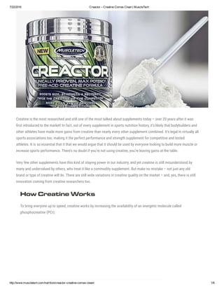 7/22/2016 Creactor – Creatine Comes Clean | MuscleTech
http://www.muscletech.com/nutrition/creactor­creatine­comes­clean/ 1/6
Creatine is the most researched and still one of the most talked about supplements today – over 20 years after it was
嗌rst introduced to the market! In fact, out of every supplement in sports nutrition history, it’s likely that bodybuilders and
other athletes have made more gains from creatine than nearly every other supplement combined. It’s legal in virtually all
sports associations too, making it the perfect performance and strength supplement for competitive and tested
athletes. It is so essential that it that we would argue that it should be used by everyone looking to build more muscle or
increase sports performance. There’s no doubt if you’re not using creatine, you’re leaving gains at the table.
Very few other supplements have this kind of staying power in our industry, and yet creatine is still misunderstood by
many and undervalued by others, who treat it like a commodity supplement. But make no mistake – not just any old
brand or type of creatine will do. There are still wide variations in creatine quality on the market – and, yes, there is still
innovation coming from creatine researchers too.
How Creatine Works
To bring everyone up to speed, creatine works by increasing the availability of an energetic molecule called
phosphocreatine (PCr).
 