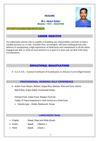 RESUME
M.L. Abdul Sattar
Mobile: +973 - 35307459
Position Applied for: Cook / Any Suitable Post
CAREER OBJECTIVE
An enthusiastic person who is capable of handling any responsibility and keen to find a
suitable position as a Cook / Suitable Post, an energetic and hard working person who
believes in maintaining a high experiences of dedication and commitment in all the duties
engaged and able to work on own initiative or as part of a team and can deal with many
circumstances.
EDUCATIONAL QUALIFICATIONS
 G.C.E A/L - General Certificate of Examination in Advance Level (High School)
PROFESSIONAL WORKING GULF EXPERIENCE
 Arabic Food, Briyani, Bukhari, Kapsa Rice, Macbos, Rice and Curry, B.B.Q,
Mandi Rice, Arabic Salad, Continental Pastha
Chinese Food, Indian Food, Western Food etc.
Totally 10 Years Experience in Gulf country as a Chief Cook
• Industry type :- Hotels, Restaurant, House
LANGUAGES Skills
 English : Speak, Read and Write (Good)
 Arabic : Speak ( Medium )
 Hindi : Speak ( Good )
1
 