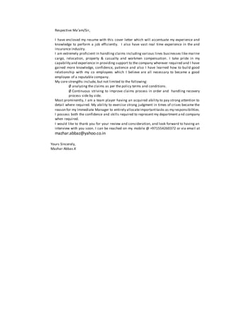 Respective Ma’am/Sir, 
I have enclosed my resume with this cover letter which will accentuate my experience and 
knowledge to perform a job efficiently. I also have vast real time experience in the and 
insurance industry. 
I am extremely proficient in handling claims including various lines businesses like marine 
cargo, relocation, property & casualty and workmen compensation. I take pride in my 
capability and experience in providing support to the company wherever required and I have 
gained more knowledge, confidence, patience and also I have learned how to build good 
relationship with my co employees which I believe are all necessary to became a good 
employee of a reputable company. 
My core strengths include, but not limited to the following: 
Ø analyzing the claims as per the policy terms and conditions . 
Ø Continuous striving to improve claims process in order and handling recovery 
process side by side. 
Most prominently, I am a team player having an acquired ability to pay strong attention to 
detail where required. My ability to exercise strong judgment in times of crises became the 
reason for my Immediate Manager to entirely allocate important tasks as my responsibilities. 
I possess both the confidence and skills required to represent my department a nd company 
when required. 
I would like to thank you for your review and consideration, and look forward to having an 
interview with you soon. I can be reached on my mobile @ +971554260372 or via email at 
mazhar.abbaz@yahoo.co.in 
Yours Sincerely, 
Mazhar Abbas.K 
