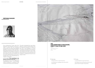 MoCA @ Loewen Presents
MoCA @ Loewen Presents
F O U N D
F O U N D
A Multi-Disciplinary Arts Exhibition
A Multi-Disciplinary Arts Exhibition
Since graduating 3 years ago from
Nanyang Technological University’s
ADM, Izziyana has not stopped
producing art. Her works have travelled
globally to Young Art Taipei, yet little is
known about the illusive Izzi. Most of her
threadworks are intimate in proportion
and size, but each time projecting
the simplicity and vital connection of
her roots where sewing is an art form
passed down from grandmother to
mother to daughter.
In this series, “For something to be
found, it first has to be lost” Izzi will
be creating a first in her career as a
contemporary artist – a 3.25 square
meter threadwork installation that
is both performance and sculptural.
IZZIYANA SUHAIMI
The giant topographical map allows
patrons a chance to participate in her
art making by sewing on a piece of
their own. The installation is a work
in progress throughout the exhibition
and will be documented. A fair trade,
the audience will have a hand in the
final turnout as much as the artist will
be able to understand how her art
impacts them.
FOR SOMETHING TO BE FOUND,
FIRST IT HAS TO BE LOST
Thread on Calico
250 x 130cm
2013
Opening:
Diagrammatic representation.
An invitation to glimpse into the artist’s
mindscape.
Closing:
A topographical representation.
Of things lost and found and lost and
found and lost again and found.
 