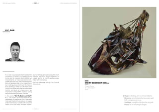 MoCA @ Loewen Presents
MoCA @ Loewen Presents
F O U N D
F O U N D
A Multi-Disciplinary Arts Exhibition
A Multi-Disciplinary Arts Exhibition
K.C. Gan is a graduate from Goldsmith
University (LASALLE College of the
Arts) and is inspired by the 80s art
movements of neo-expressionism,
graffiti and neo-pop. Neo-expressionism
aims to express life in its truest form
by creating pieces with real-life history
but adding a little bit of their own
myth to it while neo-pop incorporates
iconic symbols or statements as
inspiration and graffiti is about using
the surrounding as their canvas.
In this series “On My Bedroom Wall”,
K.C. use layers of found objects to
represent his personal life in the past
that was filled with adventure, struggle
and experiences. Laced with personal
items such as hand written notes,
K.C. GAN
journal entries and personal gifts from
friends, he glues them together to
create works of his life experiences,
filled with nostalgia.
His only message being, Live, Love &
Adventure.
ON MY BEDROOM WALL
Mixed Media
41 x 39 x 62cm
2013
Magic is finding art in retired objects.
Memories are reliving what was once and
still is important to us.
Nostalgia, a wistful affection for my past.
Beauty is in refusing to forget.
 