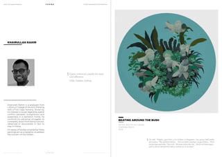 MoCA @ Loewen Presents
MoCA @ Loewen Presents
F O U N D
F O U N D
A Multi-Disciplinary Arts Exhibition
A Multi-Disciplinary Arts Exhibition
Khairullah Rahim is a graduate from
LASALLE College of the Arts (Painting
with a First Class Honors). Driven by
his interest in issues regarding spatial
conflict between straightness and
queerness in a domestic frame, he
confront his personal struggles to
constantly avoid from being noticed,
observed or discovered, in fact to
stay in hiding.
His series of familiar ornamental fishes
paintings act as a metaphor to address
the concern of the hidden.
KHAIRULLAH RAHIM
BEATING AROUND THE BUSH
Acrylic and Oil on Canvas
Diameter 80cm
2013
Queer, informal, usually of a man
and offensive.
Hide, hidden, hiding.
He said, “Defacto, gays have a lot of space in Singapore. Gay groups hold public
discussions. They publish websites… There are films and plays on gay themes… There
are gay bars and clubs. They exist. We know where they are… We do not harass gays…
and we do not proactively enforce section 377A on them.”
 