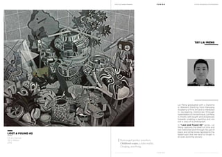 MoCA @ Loewen Presents
MoCA @ Loewen Presents
F O U N D
F O U N D
A Multi-Disciplinary Arts Exhibition
A Multi-Disciplinary Arts Exhibition
Lai Meng graduated with a Diploma
in Western Painting from Nanyang
Academy of Fine Art and is interested
in recreating memories through
hyperrealism.On his technique, Lai Meng
is mostly self-taught and progresses
towards creating a painting and not
just a copy of a photograph.
In “Lost and Found #2” series, Lai
Meng captures the death of time and
lost memories and through the use of
black and white tones represents the
faded past that we tend to forget in
an ever-evolving society.
TAY LAI MENG
LOST & FOUND #2
Oil on Canvas
152 x 168cm
2012
Rummaged pocket monsters.
Childhood-scapes, a false reality.
Clinging, searching.
 