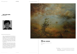 MoCA @ Loewen Presents
MoCA @ Loewen Presents
F O U N D
F O U N D
A Multi-Disciplinary Arts Exhibition
A Multi-Disciplinary Arts Exhibition
Jian Long graduated with Honors in
Western Painting from the Nanyang
Academy of Fine Arts. During a school
trip to the U.K, Jian Long fell in love
with landscapes and romanticism
and when he came back, was eager
to create the quiet beauty from the
bygone era.
In Singapore where paintings are mostly
cityscapes, Jian Long is one of a kind
with his landscapes of tucked away bits
of nature in Singapore. As if finding
a lost treasure, Long’s artworks on
wood is a rediscovery of technique in
the ways of the Old Masters.
YEO JIAN LONG
VESTIGE : BROWN
Biro and Oil on Wooden Panel
48 x 61cm
2013
Isolating— an act of man’s dominance over beauty.
Excavating — revealing buried remains of nature.
Etchingandengraving—anOldMaster’sinfluence.
 