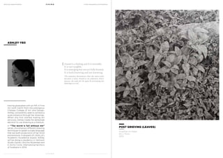 MoCA @ Loewen Presents
MoCA @ Loewen Presents
F O U N D
F O U N D
A Multi-Disciplinary Arts Exhibition
A Multi-Disciplinary Arts Exhibition
Having graduated with an MA in Fine
Art (with merit) from the prestigious
Chelsea College of Art and Design,
Ashley consistently seek to achieve a
quiet presence through her drawings.
When she first started making art
seriously, Ashley made the deliberate
decision to use drawing as a medium.
In “The world is full without me”
series, she employs different drawing
techniques to speak a single language
that are both projections of her mind
and emotions. A recipient of LASALLE’s
Academic Excellence Award, Ashley
will be doing a residency in Vermont
Studio Centre, USA this November and
in Arctic Circle, International territory
of Svalbard in 2014.
ASHLEY YEO
POST GRIEVING (LEAVES)
Graphite on Paper
60 x 70cm
2013
Found is a feeling and it is invisible.
It is not tangible.
It is emerging but not yet fully formed.
It is both knowing and not knowing.
The nameless destination that the mind seeks
becomes a noise. Found as an unknown, heavy
process, she seeks for the quiet by portraying her
drawings as a veil.
 