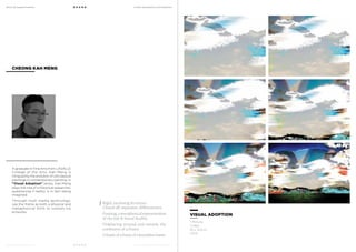 MoCA @ Loewen Presents
MoCA @ Loewen Presents
F O U N D
F O U N D
A Multi-Disciplinary Arts Exhibition
A Multi-Disciplinary Arts Exhibition
A graduate in Fine Arts from LASALLE
College of the Arts, Kah Meng is
intrigued by the evolution of old classical
paintings to contemporary painting. In
“Visual Adoption” series, Kah Meng
plays the role of a historical researcher,
questioning if reality is in fact being
imagined.
Through multi media technology,
use the frame as both a physical and
metaphorical form to contain his
artworks.
CHEONG KAH MENG
Rigid, enclosing structure.
Closed off, separates, differentiates.
Framing, a metaphorical representation
of the lost & found duality.
Displaying around and outside the
constrains of a frame.
A frame of a frame of a boundless frame.
VISUAL ADOPTION
1 Minute
Video
91 x 122cm
2013
 