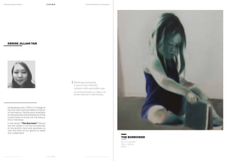 MoCA @ Loewen Presents
MoCA @ Loewen Presents
F O U N D
F O U N D
A Multi-Disciplinary Arts Exhibition
A Multi-Disciplinary Arts Exhibition
Graduating from LASALLE College of
the Arts with a strong interest in the art
of portraiture, Denise puts emphasis
on the postures and expressions of the
human body to bring out the beauty
of an individual.
In her series, “The Borrower” Denise
lets the viewer in on the complexities
of the artist’s mind and surprises us
with the limits of our ability to relate
and understand.
DENISE JILLIAN TAN
THE BORROWER
Oil on Canvas
150 x 120cm
2013
Working incessantly.
Conceal one’s identity.
Achieve with admirable ease.
Use of human features to address the
human mind and its understanding.
 