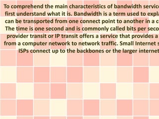 To comprehend the main characteristics of bandwidth service
first understand what it is. Bandwidth is a term used to expla
 can be transported from one connect point to another in a ce
 The time is one second and is commonly called bits per secon
  provider transit or IP transit offers a service that provides a
from a computer network to network traffic. Small Internet s
       ISPs connect up to the backbones or the larger internet
 