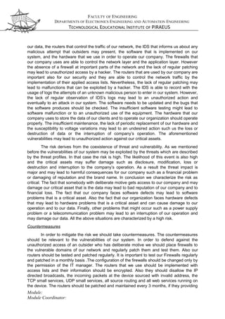 FACULTY OF ENGINEERING
DEPARTMENTS OF ELECTRONICS ENGINEERING AND AUTOMATION ENGINEERING
TECHNOLOGICAL EDUCATIONAL INSTITUTE OF PIRAEUS
our data, the routers that control the traffic of our network, the IDS that informs us about any
malicious attempt that outsiders may present, the software that is implemented on our
system, and the hardware that we use in order to operate our company. The firewalls that
our company uses are able to control the network layer and the application layer. However
the absence of a firewall at important parts of the network and the lack of regular patching
may lead to unauthorized access by a hacker. The routers that are used by our company are
important also for our security and they are able to control the network traffic by the
implementation of their applied access lists. Nevertheless, the lack of regular patching may
lead to malfunctions that can be exploited by a hacker. The IDS is able to record with the
usage of logs the attempts of an unknown malicious person to enter in our system. However,
the lack of regular observation of IDS’s logs may lead to an unauthorized action and
eventually to an attack in our system. The software needs to be updated and the bugs that
the software produces should be checked. The insufficient software testing might lead to
software malfunction or to an unauthorized use of the equipment. The hardware that our
company uses to store the data of our clients and to operate our organization should operate
properly. The insufficient maintenance, the lack of periodic replacement of our hardware and
the susceptibility to voltage variations may lead to an undesired action such us the loss or
destruction of data or the interruption of company’s operation. The aforementioned
vulnerabilities may lead to unauthorized action against our critical assets.
The risk derives from the coexistence of threat and vulnerability. As we mentioned
before the vulnerabilities of our system may be exploited by the threats which are described
by the threat profiles. In that case the risk is high. The likelihood of this event is also high
and the critical assets may suffer damage such as disclosure, modification, loss or
destruction and interruption to the company’s operation. As a result the threat impact is
major and may lead to harmful consequences for our company such as a financial problem
or damaging of reputation and the brand name. In conclusion we characterize the risk as
critical. The fact that somebody with deliberate motive gets access to our company and may
damage our critical asset that is the data may lead to bad reputation of our company and to
financial loss. The fact that our company faces software defects may lead to software
problems that is a critical asset. Also the fact that our organization faces hardware defects
that may lead to hardware problems that is a critical asset and can cause damage to our
operation and to our data. Finally, other problems that might occur such as a power supply
problem or a telecommunication problem may lead to an interruption of our operation and
may damage our data. All the above situations are characterized by a high risk.
Countermeasures
In order to mitigate the risk we should take countermeasures. The countermeasures
should be relevant to the vulnerabilities of our system. In order to defend against the
unauthorized access of an outsider who has deliberate motive we should place firewalls to
the vulnerable domains of our network and regularly patch them and test them. Also our
routers should be tested and patched regularly. It is important to test our Firewalls regularly
and patched in a monthly basis .The configuration of the firewalls should be changed only by
the permission of the IT manager. The routers that we use should be implemented with
access lists and their information should be encrypted. Also they should disallow the IP
directed broadcasts, the incoming packets at the device sourced with invalid address, the
TCP small services, UDP small services, all source routing and all web services running on
the device. The routers should be patched and maintained every 3 months, if they providing
Module:
Module Coordinator:
 