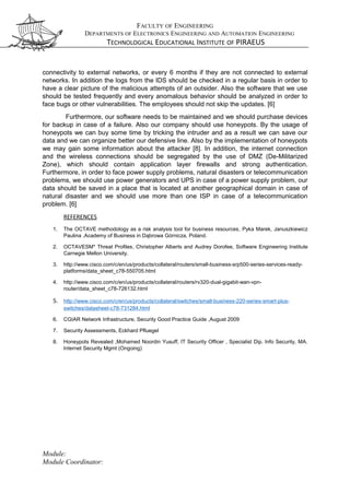 FACULTY OF ENGINEERING
DEPARTMENTS OF ELECTRONICS ENGINEERING AND AUTOMATION ENGINEERING
TECHNOLOGICAL EDUCATIONAL INSTITUTE OF PIRAEUS
connectivity to external networks, or every 6 months if they are not connected to external
networks. In addition the logs from the IDS should be checked in a regular basis in order to
have a clear picture of the malicious attempts of an outsider. Also the software that we use
should be tested frequently and every anomalous behavior should be analyzed in order to
face bugs or other vulnerabilities. The employees should not skip the updates. [6]
Furthermore, our software needs to be maintained and we should purchase devices
for backup in case of a failure. Also our company should use honeypots. By the usage of
honeypots we can buy some time by tricking the intruder and as a result we can save our
data and we can organize better our defensive line. Also by the implementation of honeypots
we may gain some information about the attacker [8]. In addition, the internet connection
and the wireless connections should be segregated by the use of DMZ (De-Militarized
Zone), which should contain application layer firewalls and strong authentication.
Furthermore, in order to face power supply problems, natural disasters or telecommunication
problems, we should use power generators and UPS in case of a power supply problem, our
data should be saved in a place that is located at another geographical domain in case of
natural disaster and we should use more than one ISP in case of a telecommunication
problem. [6]
REFERENCES
1. The OCTAVE methodology as a risk analysis tool for business resources, Pyka Marek, Januszkiewicz
Paulina ,Academy of Business in Dąbrowa Górnicza, Poland.
2. OCTAVESM* Threat Profiles, Christopher Alberts and Audrey Dorofee, Software Engineering Institute
Carnegie Mellon University.
3. http://www.cisco.com/c/en/us/products/collateral/routers/small-business-srp500-series-services-ready-
platforms/data_sheet_c78-550705.html
4. http://www.cisco.com/c/en/us/products/collateral/routers/rv320-dual-gigabit-wan-vpn-
router/data_sheet_c78-726132.html
5. http://www.cisco.com/c/en/us/products/collateral/switches/small-business-220-series-smart-plus-
switches/datasheet-c78-731284.html
6. CGIAR Network Infrastructure, Security Good Practice Guide ,August 2009
7. Security Assessments, Eckhard Pfluegel
8. Honeypots Revealed ,Mohamed Noordin Yusuff, IT Security Officer , Specialist Dip. Info Security, MA.
Internet Security Mgmt (Ongoing)
Module:
Module Coordinator:
 